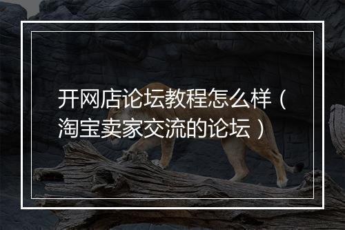 开网店论坛教程怎么样（淘宝卖家交流的论坛）