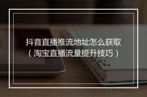抖音直播推流地址怎么获取（淘宝直播流量提升技巧）