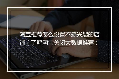 淘宝推荐怎么设置不感兴趣的店铺（了解淘宝关闭大数据推荐）