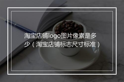 淘宝店铺logo图片像素是多少（淘宝店铺标志尺寸标准）