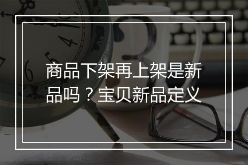 商品下架再上架是新品吗？宝贝新品定义