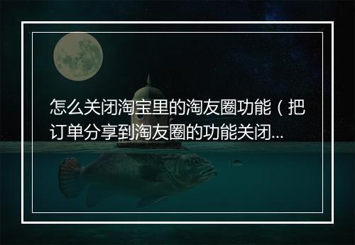 怎么关闭淘宝里的淘友圈功能（把订单分享到淘友圈的功能关闭）