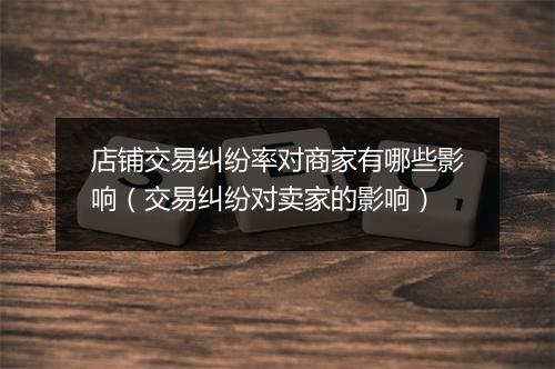 店铺交易纠纷率对商家有哪些影响（交易纠纷对卖家的影响）