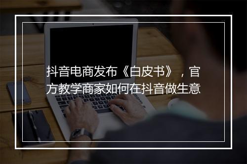 抖音电商发布《白皮书》，官方教学商家如何在抖音做生意