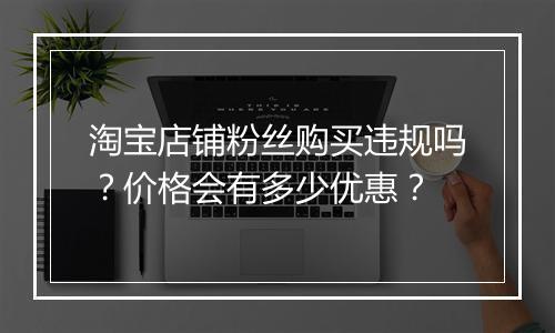 淘宝店铺粉丝购买违规吗？价格会有多少优惠？