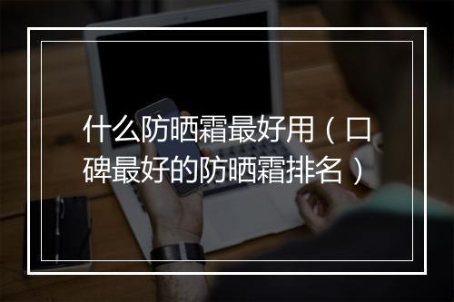 什么防晒霜最好用（口碑最好的防晒霜排名）