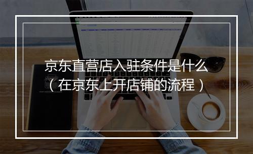 京东直营店入驻条件是什么（在京东上开店铺的流程）