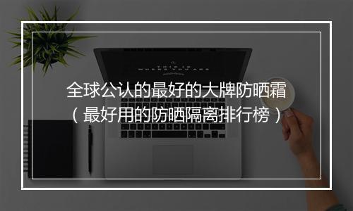 全球公认的最好的大牌防晒霜（最好用的防晒隔离排行榜）