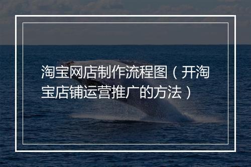 淘宝网店制作流程图（开淘宝店铺运营推广的方法）