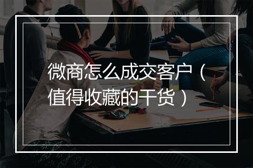 微商怎么成交客户（值得收藏的干货）