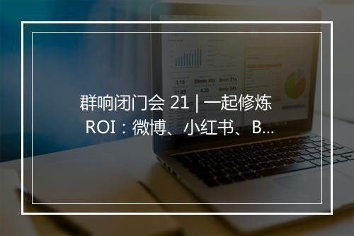 群响闭门会 21 | 一起修炼 ROI：微博、小红书、B 站生态的种草大法！