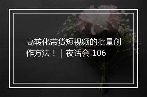 高转化带货短视频的批量创作方法！｜夜话会 106