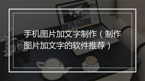 手机图片加文字制作（制作图片加文字的软件推荐）