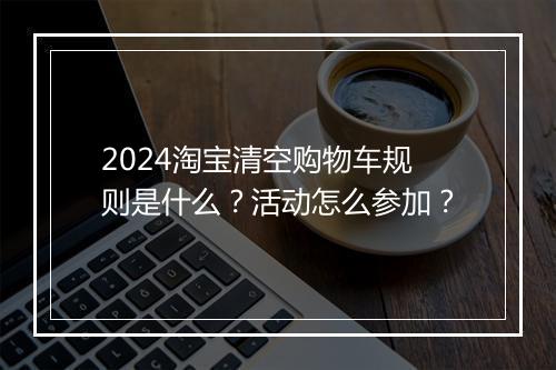 2024淘宝清空购物车规则是什么？活动怎么参加？