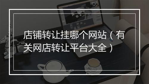 店铺转让挂哪个网站（有关网店转让平台大全）