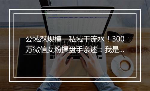 公域怼规模，私域干流水！300万微信女粉操盘手亲述：我是如何干私域的 | 私房课 05