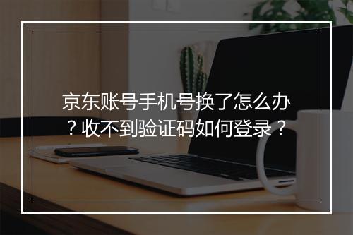 京东账号手机号换了怎么办？收不到验证码如何登录？
