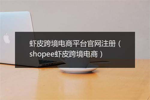 虾皮跨境电商平台官网注册（shopee虾皮跨境电商）