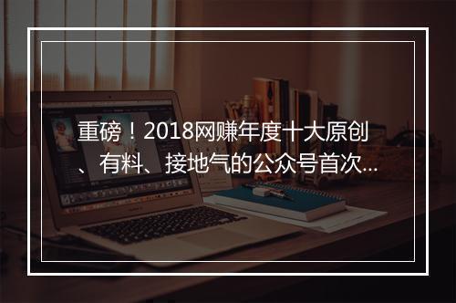重磅！2018网赚年度十大原创、有料、接地气的公众号首次曝光！