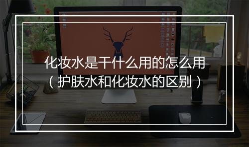 化妆水是干什么用的怎么用（护肤水和化妆水的区别）