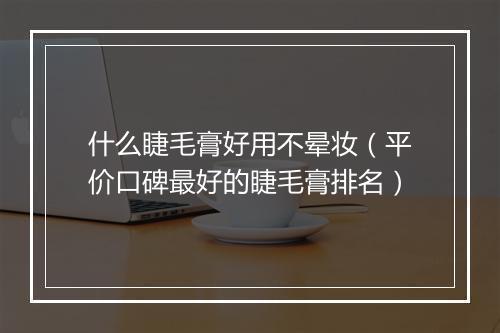 什么睫毛膏好用不晕妆（平价口碑最好的睫毛膏排名）