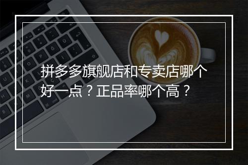 拼多多旗舰店和专卖店哪个好一点？正品率哪个高？