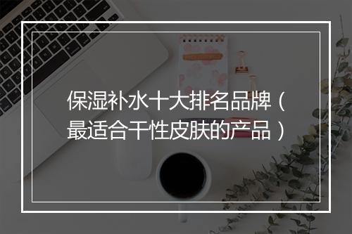 保湿补水十大排名品牌（最适合干性皮肤的产品）