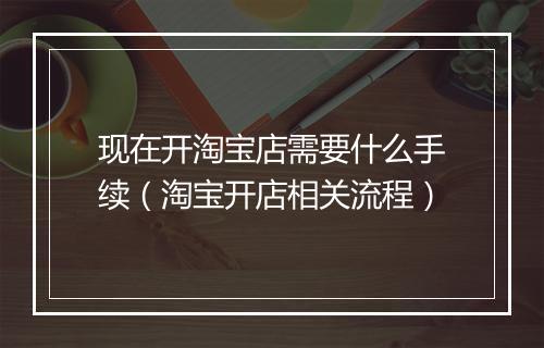 现在开淘宝店需要什么手续（淘宝开店相关流程）
