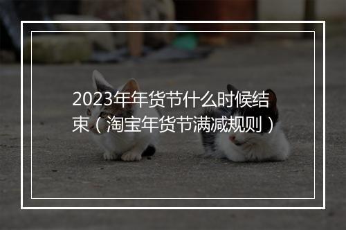 2023年年货节什么时候结束（淘宝年货节满减规则）