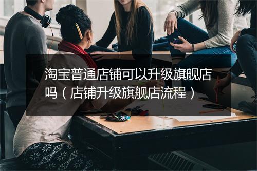 淘宝普通店铺可以升级旗舰店吗（店铺升级旗舰店流程）
