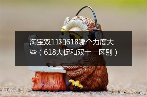 淘宝双11和618哪个力度大些（618大促和双十一区别）