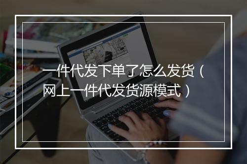 一件代发下单了怎么发货（网上一件代发货源模式）