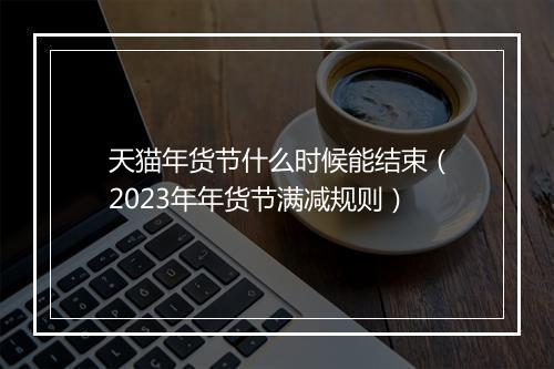 天猫年货节什么时候能结束（2023年年货节满减规则）