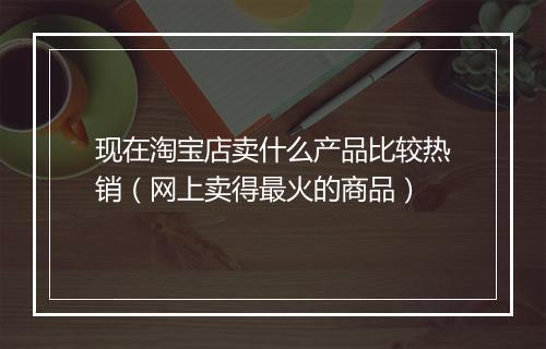 现在淘宝店卖什么产品比较热销（网上卖得最火的商品）