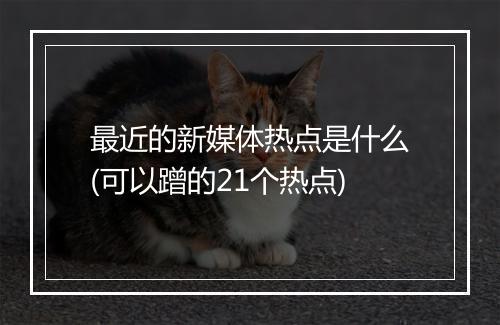 最近的新媒体热点是什么(可以蹭的21个热点)