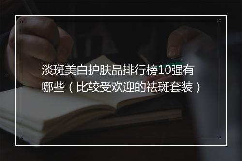 淡斑美白护肤品排行榜10强有哪些（比较受欢迎的祛斑套装）