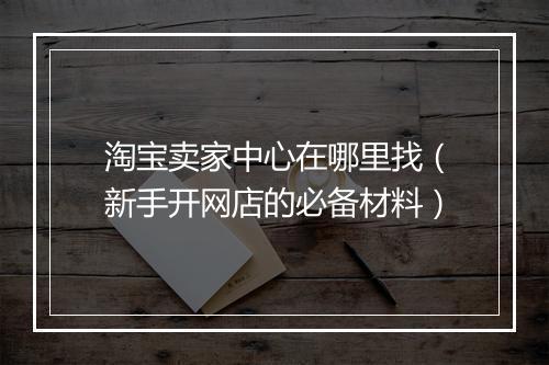 淘宝卖家中心在哪里找（新手开网店的必备材料）