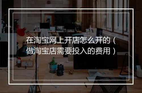 在淘宝网上开店怎么开的（做淘宝店需要投入的费用）