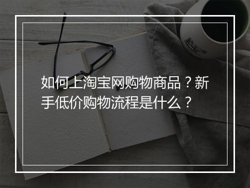 如何上淘宝网购物商品？新手低价购物流程是什么？