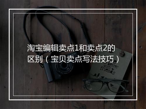 淘宝编辑卖点1和卖点2的区别（宝贝卖点写法技巧）
