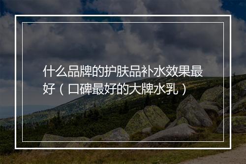 什么品牌的护肤品补水效果最好（口碑最好的大牌水乳）