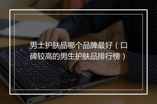 男士护肤品哪个品牌最好（口碑较高的男生护肤品排行榜）
