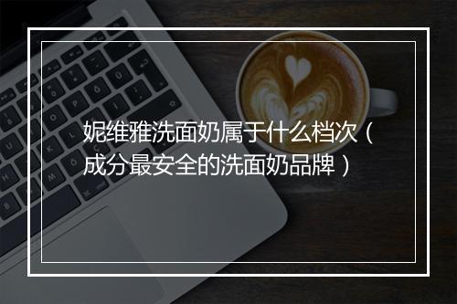 妮维雅洗面奶属于什么档次（成分最安全的洗面奶品牌）