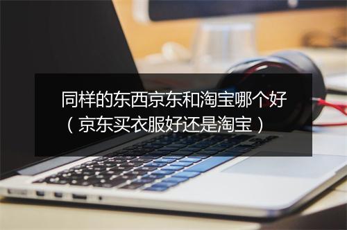 同样的东西京东和淘宝哪个好（京东买衣服好还是淘宝）