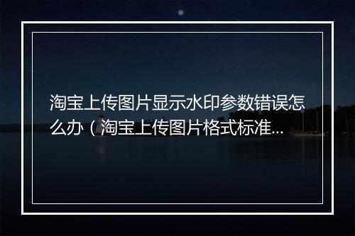 淘宝上传图片显示水印参数错误怎么办（淘宝上传图片格式标准）