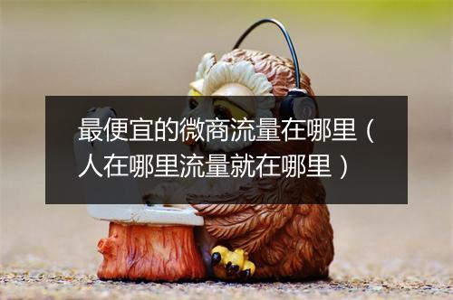 最便宜的微商流量在哪里（人在哪里流量就在哪里）