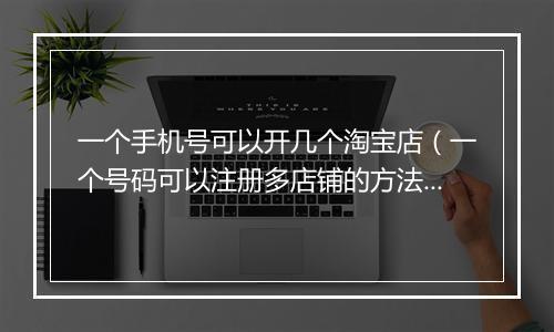 一个手机号可以开几个淘宝店（一个号码可以注册多店铺的方法）
