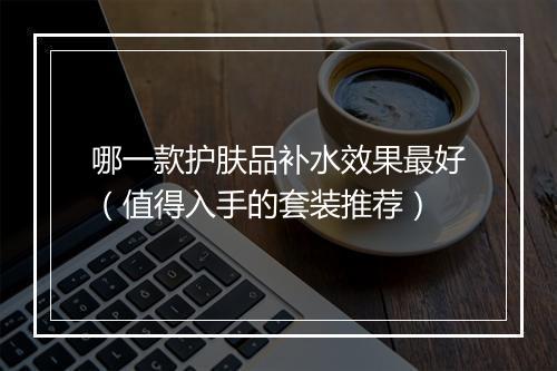 哪一款护肤品补水效果最好（值得入手的套装推荐）