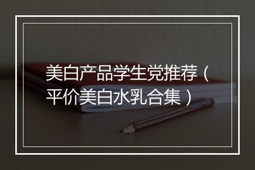 美白产品学生党推荐（平价美白水乳合集）