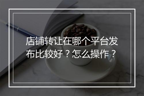 店铺转让在哪个平台发布比较好？怎么操作？
